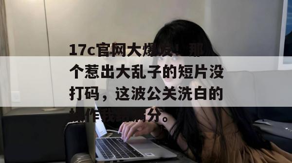 17c官网大爆发！那个惹出大乱子的短片没打码，这波公关洗白的操作我给满分。