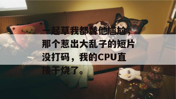 一起草我都替他尴尬，那个惹出大乱子的短片没打码，我的CPU直接干烧了。