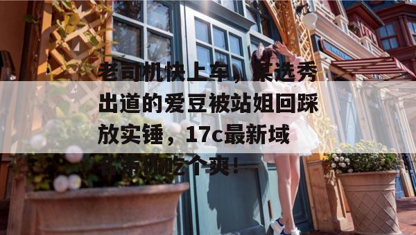 老司机快上车，某选秀出道的爱豆被站姐回踩放实锤，17c最新域名带你吃个爽！