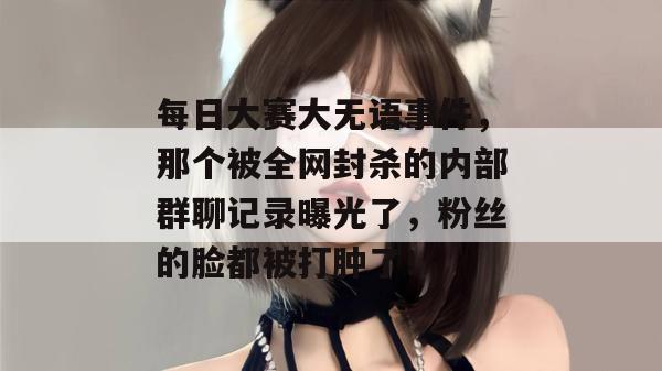 每日大赛大无语事件，那个被全网封杀的内部群聊记录曝光了，粉丝的脸都被打肿了！