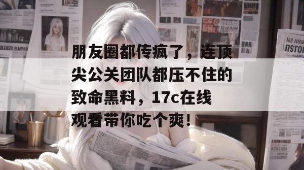 朋友圈都传疯了，连顶尖公关团队都压不住的致命黑料，17c在线观看带你吃个爽！