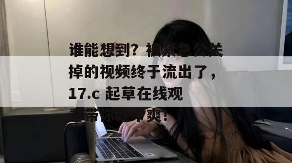 谁能想到？被紧急公关掉的视频终于流出了，17.c 起草在线观看带你吃个爽！