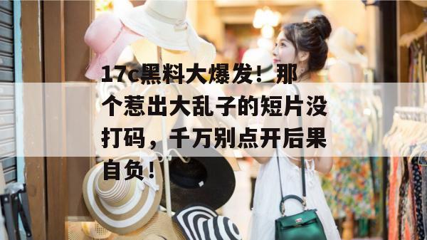 17c黑料大爆发！那个惹出大乱子的短片没打码，千万别点开后果自负！