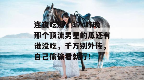 连夜吃瓜，17c昨晚那个顶流男星的瓜还有谁没吃，千万别外传，自己偷偷看就行！