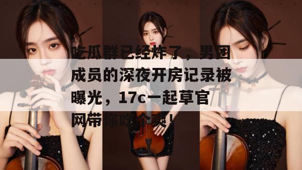 吃瓜群已经炸了，男团成员的深夜开房记录被曝光，17c一起草官网带你吃个爽！