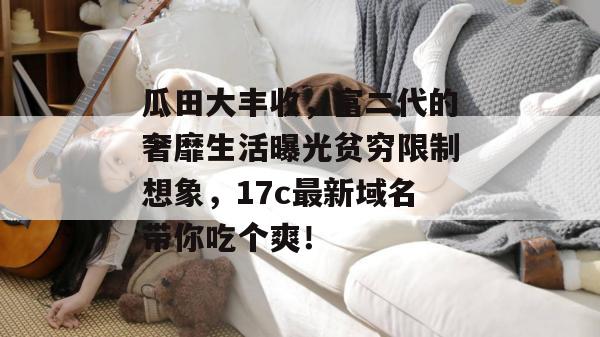 瓜田大丰收，富二代的奢靡生活曝光贫穷限制想象，17c最新域名带你吃个爽！