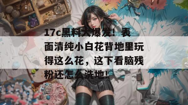 17c黑料大爆发！表面清纯小白花背地里玩得这么花，这下看脑残粉还怎么洗地！