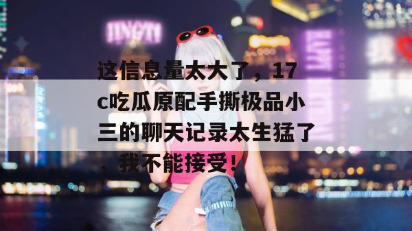 这信息量太大了，17c吃瓜原配手撕极品小三的聊天记录太生猛了，我不能接受！