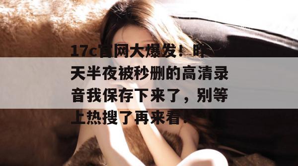 17c官网大爆发！昨天半夜被秒删的高清录音我保存下来了，别等上热搜了再来看！