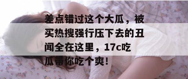 差点错过这个大瓜，被买热搜强行压下去的丑闻全在这里，17c吃瓜带你吃个爽！