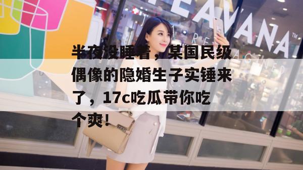 半夜没睡着，某国民级偶像的隐婚生子实锤来了，17c吃瓜带你吃个爽！