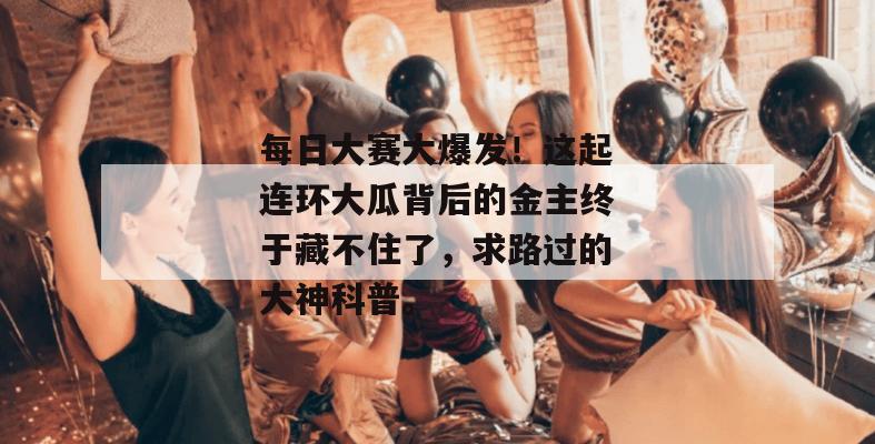 每日大赛大爆发!这起连环大瓜背后的金主终于藏不住了,求路过的大神科普。