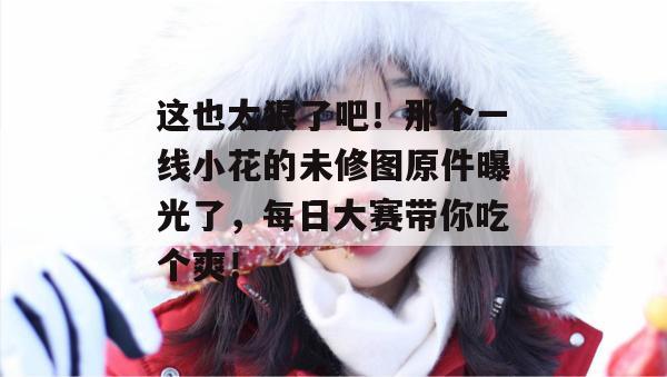 这也太狠了吧!那个一线小花的未修图原件曝光了,每日大赛带你吃个爽!