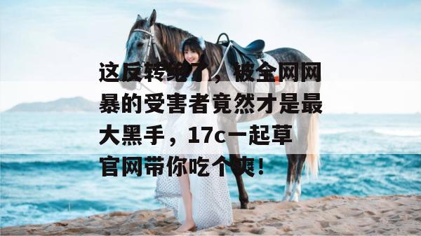 这反转绝了，被全网网暴的受害者竟然才是最大黑手，17c一起草官网带你吃个爽！