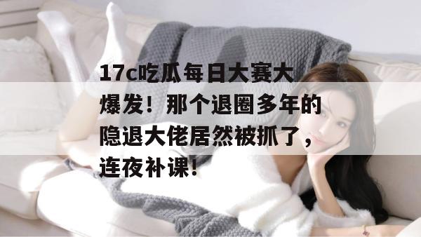 17c吃瓜每日大赛大爆发!那个退圈多年的隐退大佬居然被抓了,连夜补课!