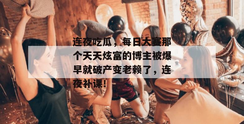 连夜吃瓜,每日大赛那个天天炫富的博主被爆早就破产变老赖了,连夜补课!